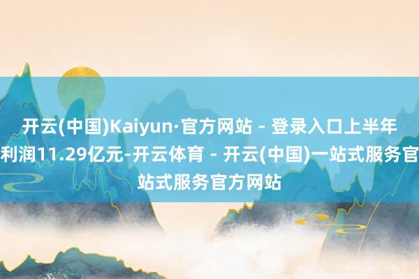 开云(中国)Kaiyun·官方网站 - 登录入口上半年瞻望净利润11.29亿元-开云体育 - 开云(中国)一站式服务官方网站