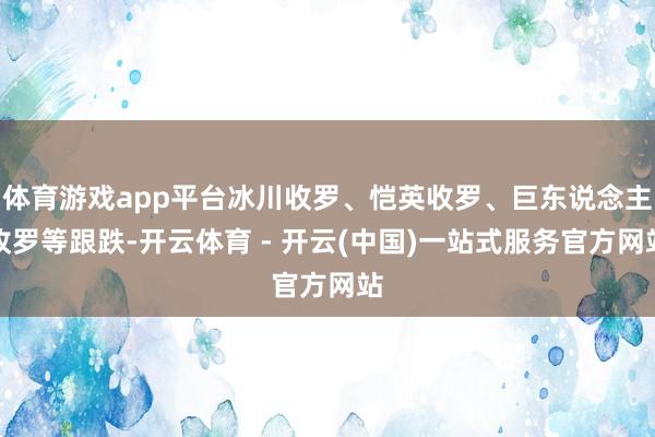 体育游戏app平台冰川收罗、恺英收罗、巨东说念主收罗等跟跌-开云体育 - 开云(中国)一站式服务官方网站