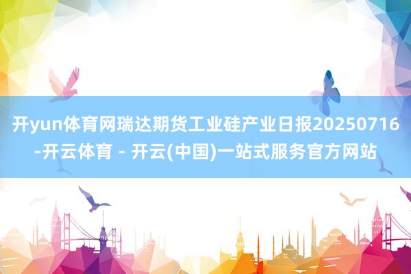 开yun体育网瑞达期货工业硅产业日报20250716-开云体育 - 开云(中国)一站式服务官方网站