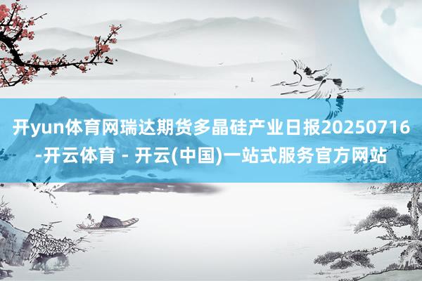 开yun体育网瑞达期货多晶硅产业日报20250716-开云体育 - 开云(中国)一站式服务官方网站