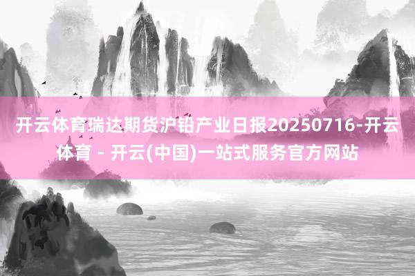 开云体育瑞达期货沪铅产业日报20250716-开云体育 - 开云(中国)一站式服务官方网站