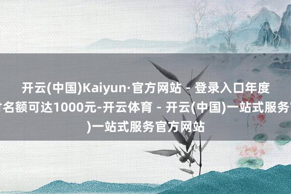 开云(中国)Kaiyun·官方网站 - 登录入口年度最高支付名额可达1000元-开云体育 - 开云(中国)一站式服务官方网站