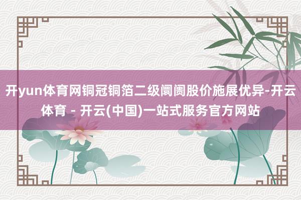 开yun体育网铜冠铜箔二级阛阓股价施展优异-开云体育 - 开云(中国)一站式服务官方网站
