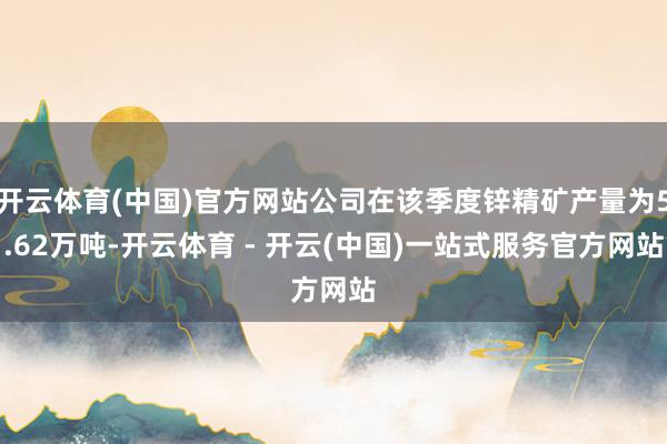 开云体育(中国)官方网站公司在该季度锌精矿产量为5.62万吨-开云体育 - 开云(中国)一站式服务官方网站