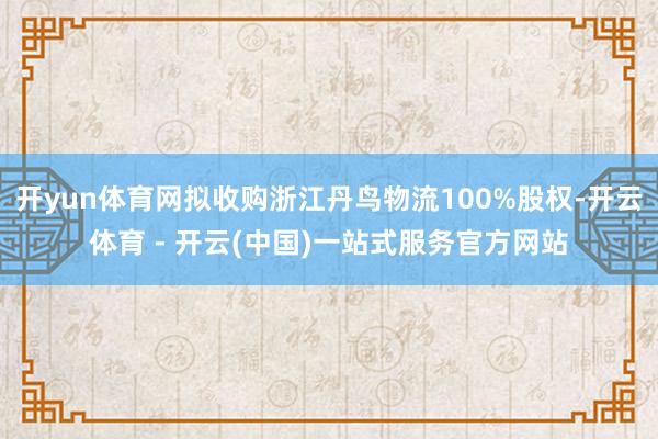 开yun体育网拟收购浙江丹鸟物流100%股权-开云体育 - 开云(中国)一站式服务官方网站
