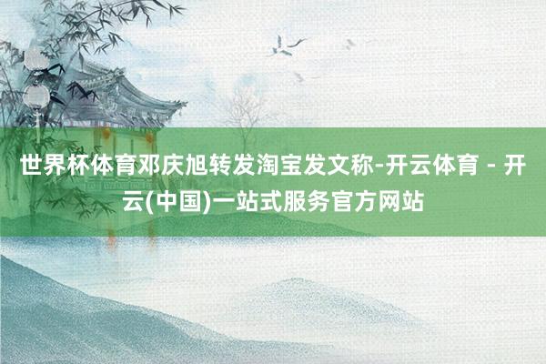世界杯体育邓庆旭转发淘宝发文称-开云体育 - 开云(中国)一站式服务官方网站