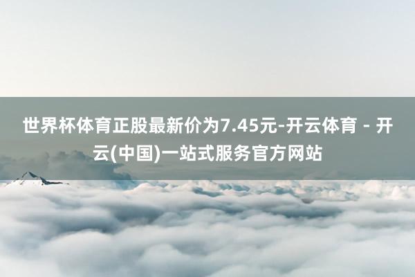 世界杯体育正股最新价为7.45元-开云体育 - 开云(中国)一站式服务官方网站
