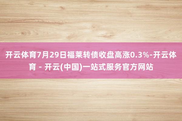 开云体育7月29日福莱转债收盘高涨0.3%-开云体育 - 开云(中国)一站式服务官方网站