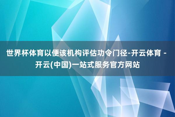 世界杯体育以便该机构评估功令门径-开云体育 - 开云(中国)一站式服务官方网站
