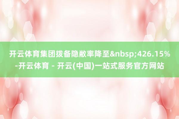 开云体育集团拨备隐敝率降至 426.15%-开云体育 - 开云(中国)一站式服务官方网站