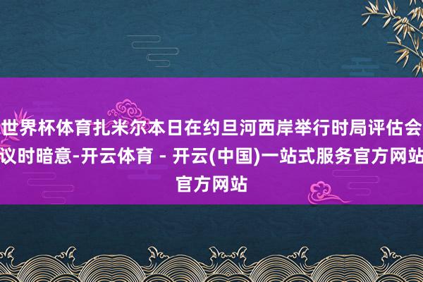 世界杯体育扎米尔本日在约旦河西岸举行时局评估会议时暗意-开云体育 - 开云(中国)一站式服务官方网站