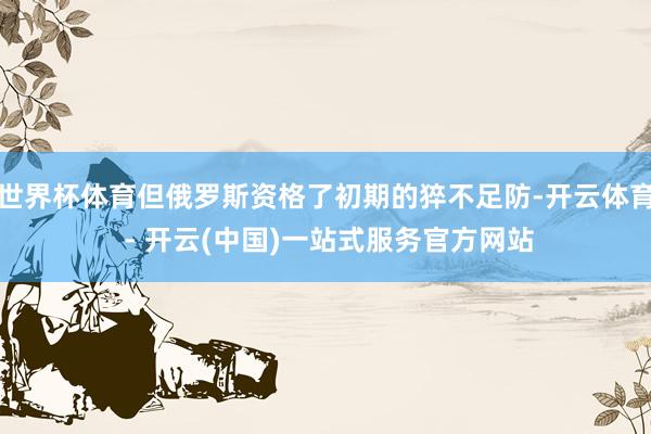 世界杯体育但俄罗斯资格了初期的猝不足防-开云体育 - 开云(中国)一站式服务官方网站