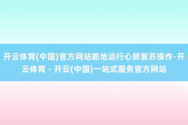 开云体育(中国)官方网站跪地运行心肺复苏操作-开云体育 - 开云(中国)一站式服务官方网站