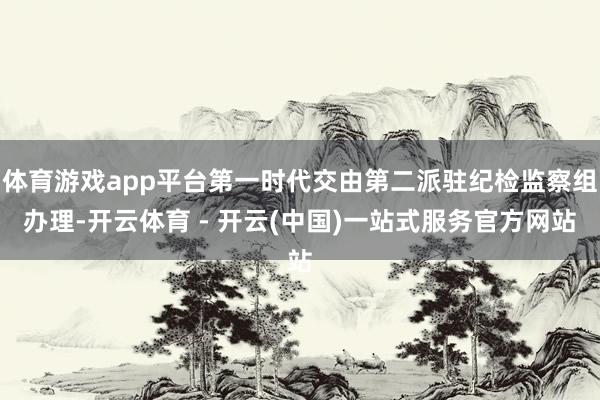 体育游戏app平台第一时代交由第二派驻纪检监察组办理-开云体育 - 开云(中国)一站式服务官方网站