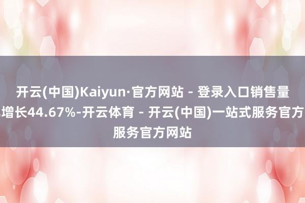 开云(中国)Kaiyun·官方网站 - 登录入口销售量同比增长44.67%-开云体育 - 开云(中国)一站式服务官方网站
