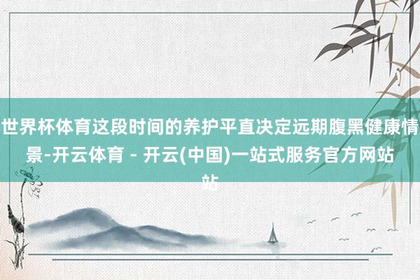 世界杯体育这段时间的养护平直决定远期腹黑健康情景-开云体育 - 开云(中国)一站式服务官方网站
