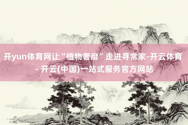 开yun体育网让“植物奢靡”走进寻常家-开云体育 - 开云(中国)一站式服务官方网站