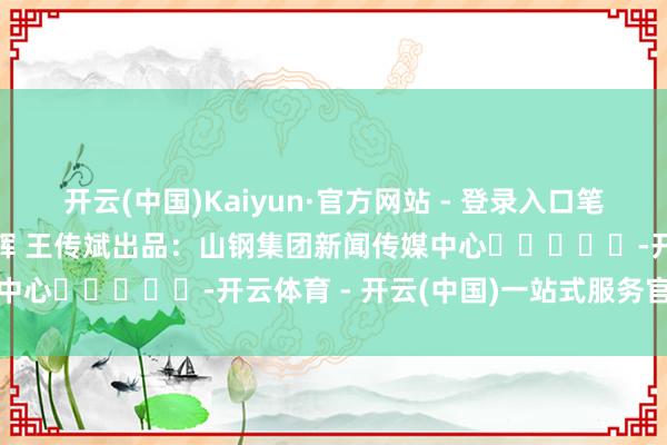 开云(中国)Kaiyun·官方网站 - 登录入口笔墨：孟 豹 李俊鹏 李建辉 王传斌出品：山钢集团新闻传媒中心					-开云体育 - 开云(中国)一站式服务官方网站