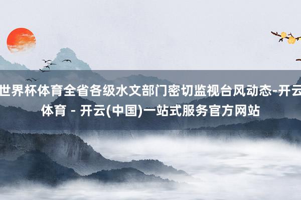 世界杯体育全省各级水文部门密切监视台风动态-开云体育 - 开云(中国)一站式服务官方网站