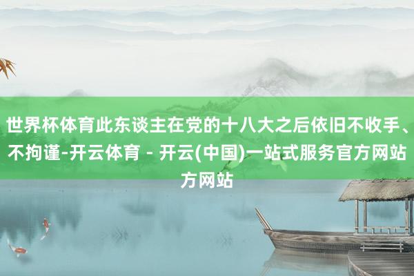 世界杯体育此东谈主在党的十八大之后依旧不收手、不拘谨-开云体育 - 开云(中国)一站式服务官方网站