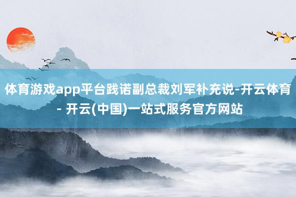 体育游戏app平台践诺副总裁刘军补充说-开云体育 - 开云(中国)一站式服务官方网站
