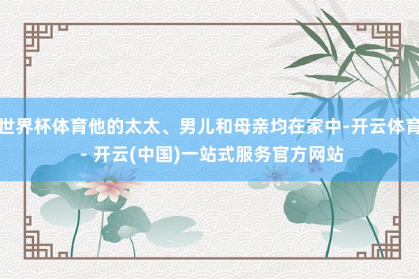 世界杯体育他的太太、男儿和母亲均在家中-开云体育 - 开云(中国)一站式服务官方网站