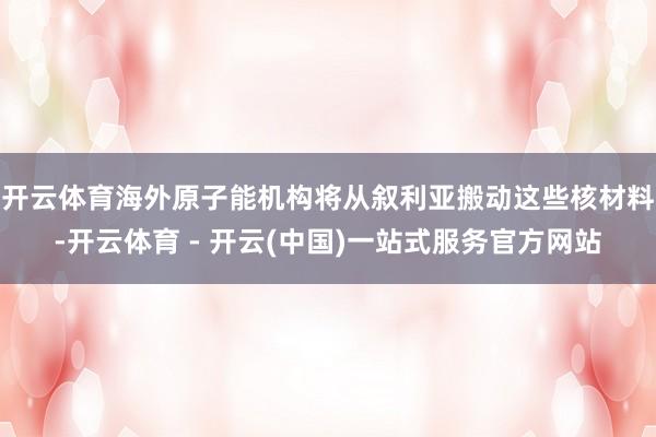 开云体育海外原子能机构将从叙利亚搬动这些核材料-开云体育 - 开云(中国)一站式服务官方网站