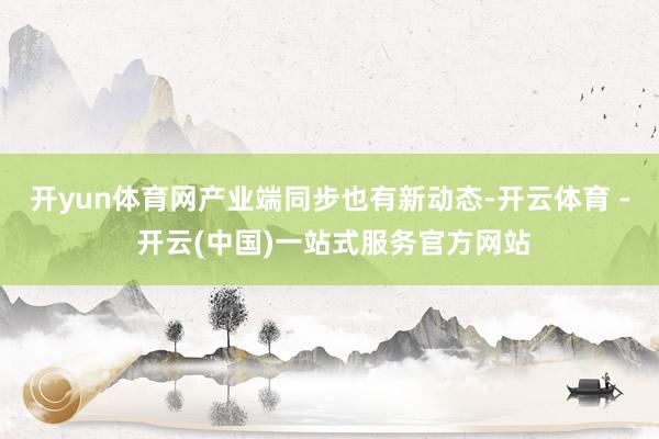 开yun体育网　　产业端同步也有新动态-开云体育 - 开云(中国)一站式服务官方网站