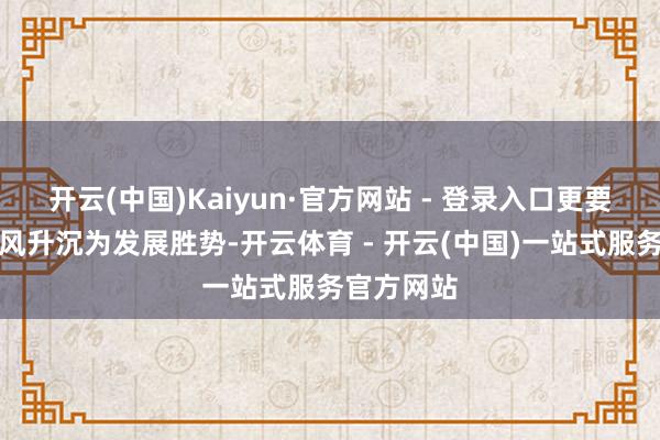 开云(中国)Kaiyun·官方网站 - 登录入口更要把资源上风升沉为发展胜势-开云体育 - 开云(中国)一站式服务官方网站