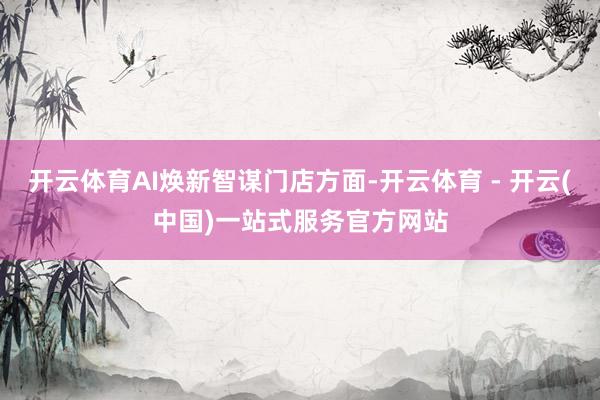 开云体育AI焕新智谋门店方面-开云体育 - 开云(中国)一站式服务官方网站