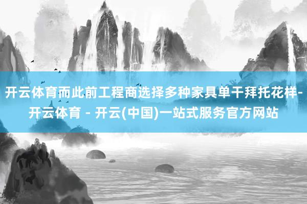 开云体育而此前工程商选择多种家具单干拜托花样-开云体育 - 开云(中国)一站式服务官方网站