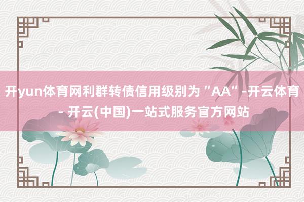 开yun体育网利群转债信用级别为“AA”-开云体育 - 开云(中国)一站式服务官方网站