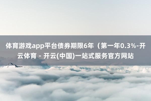 体育游戏app平台债券期限6年（第一年0.3%-开云体育 - 开云(中国)一站式服务官方网站