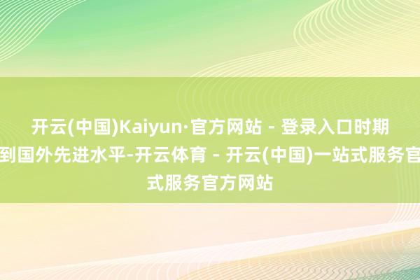 开云(中国)Kaiyun·官方网站 - 登录入口时期设想达到国外先进水平-开云体育 - 开云(中国)一站式服务官方网站