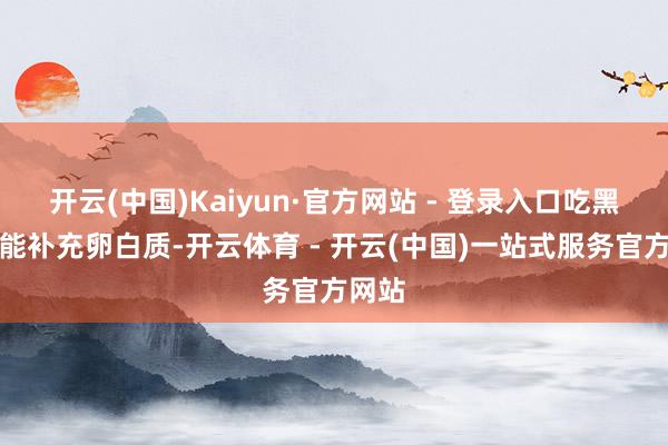 开云(中国)Kaiyun·官方网站 - 登录入口吃黑鱼既能补充卵白质-开云体育 - 开云(中国)一站式服务官方网站
