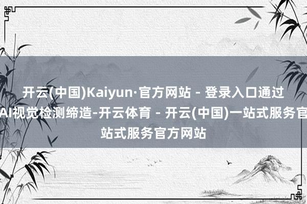 开云(中国)Kaiyun·官方网站 - 登录入口通过新一代AI视觉检测缔造-开云体育 - 开云(中国)一站式服务官方网站