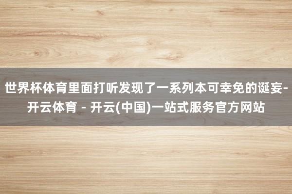 世界杯体育里面打听发现了一系列本可幸免的诞妄-开云体育 - 开云(中国)一站式服务官方网站