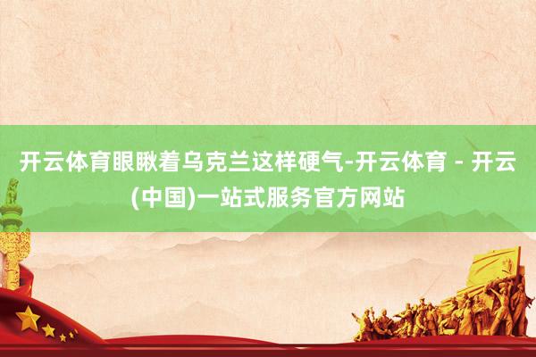 开云体育眼瞅着乌克兰这样硬气-开云体育 - 开云(中国)一站式服务官方网站