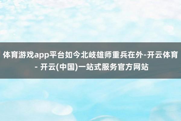 体育游戏app平台如今北岐雄师重兵在外-开云体育 - 开云(中国)一站式服务官方网站