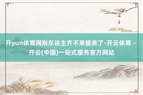 开yun体育网别东谈主齐不来提亲了-开云体育 - 开云(中国)一站式服务官方网站