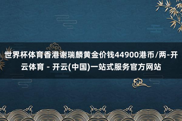 世界杯体育香港谢瑞麟黄金价钱44900港币/两-开云体育 - 开云(中国)一站式服务官方网站