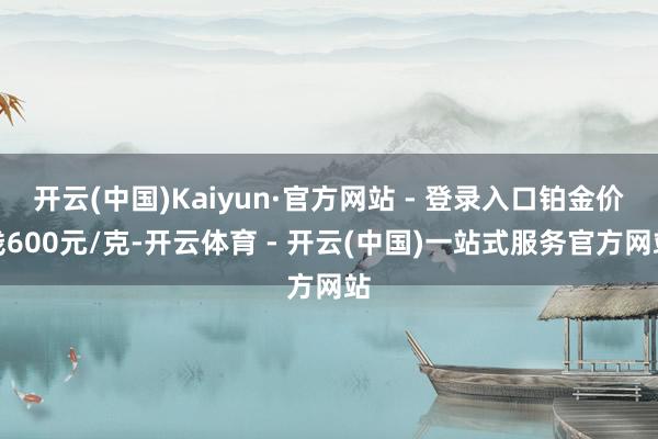 开云(中国)Kaiyun·官方网站 - 登录入口铂金价钱600元/克-开云体育 - 开云(中国)一站式服务官方网站
