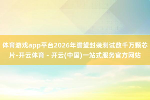 体育游戏app平台2026年瞻望封装测试数千万颗芯片-开云体育 - 开云(中国)一站式服务官方网站