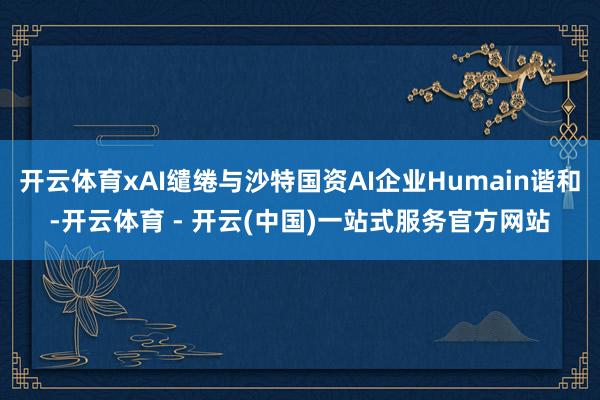 开云体育xAI缱绻与沙特国资AI企业Humain谐和-开云体育 - 开云(中国)一站式服务官方网站