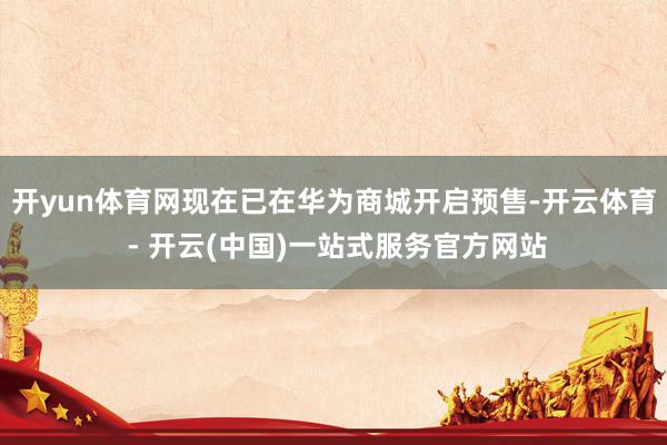 开yun体育网现在已在华为商城开启预售-开云体育 - 开云(中国)一站式服务官方网站