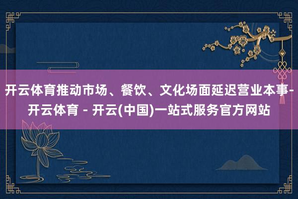 开云体育推动市场、餐饮、文化场面延迟营业本事-开云体育 - 开云(中国)一站式服务官方网站