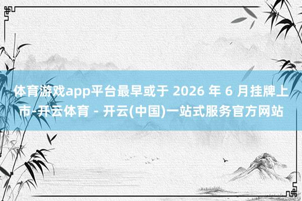 体育游戏app平台最早或于 2026 年 6 月挂牌上市-开云体育 - 开云(中国)一站式服务官方网站