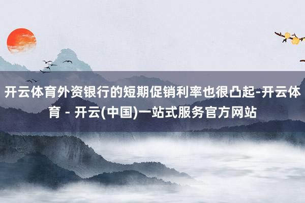 开云体育　　外资银行的短期促销利率也很凸起-开云体育 - 开云(中国)一站式服务官方网站