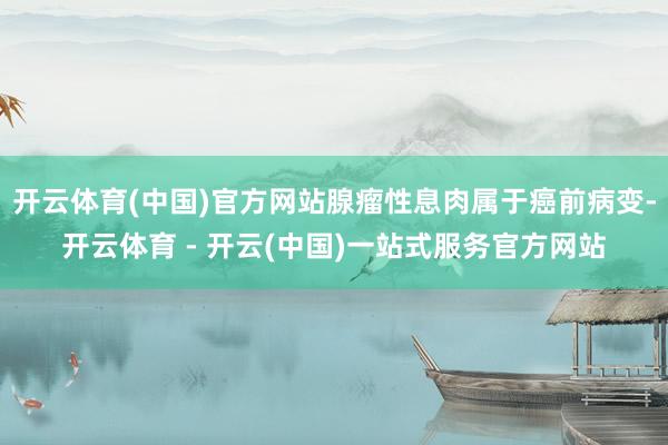 开云体育(中国)官方网站腺瘤性息肉属于癌前病变-开云体育 - 开云(中国)一站式服务官方网站