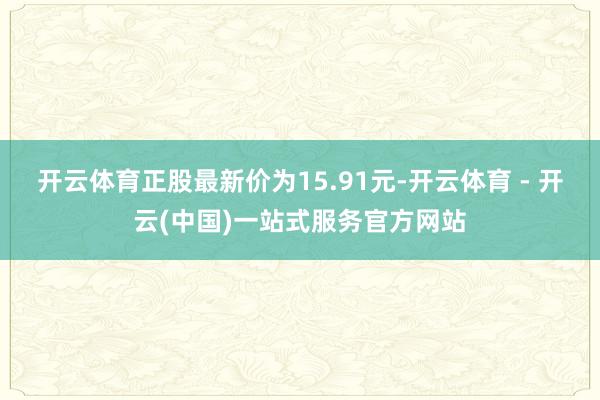开云体育正股最新价为15.91元-开云体育 - 开云(中国)一站式服务官方网站